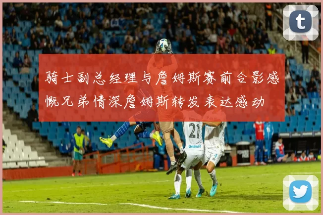 骑士副总经理与詹姆斯赛前合影感慨兄弟情深詹姆斯转发表达感动