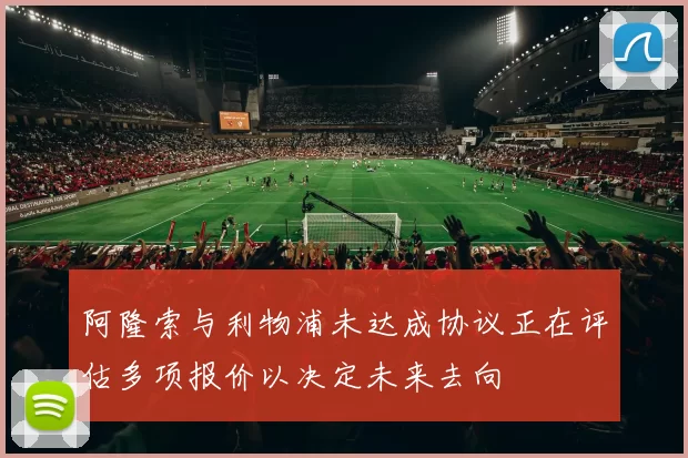 阿隆索与利物浦未达成协议正在评估多项报价以决定未来去向