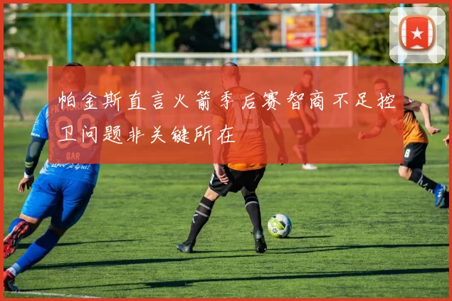 帕金斯直言火箭季后赛智商不足控卫问题非关键所在
