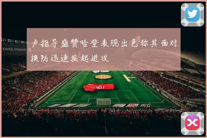 卢指导盛赞哈登表现出色称其面对换防迅速发起进攻