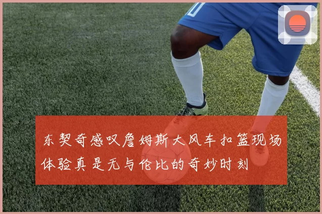 东契奇感叹詹姆斯大风车扣篮现场体验真是无与伦比的奇妙时刻