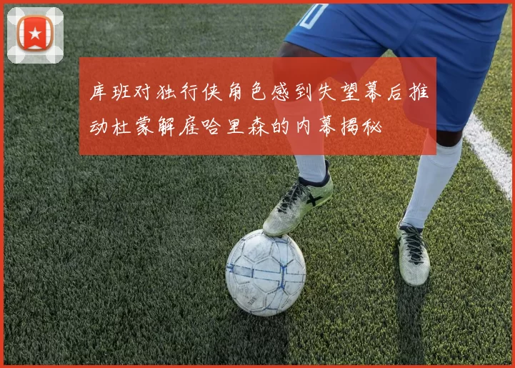 库班对独行侠角色感到失望幕后推动杜蒙解雇哈里森的内幕揭秘