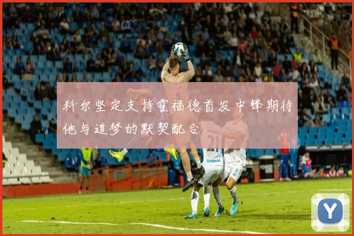 科尔坚定支持霍福德首发中锋期待他与追梦的默契配合