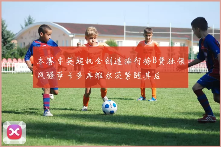 本赛季英超机会创造排行榜B费独领风骚萨卡多库维尔茨紧随其后
