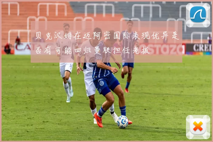 贝克汉姆在迈阿密国际表现优异是否有可能回归曼联担任老板