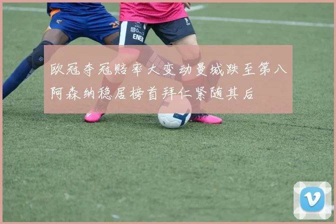 欧冠夺冠赔率大变动曼城跌至第八阿森纳稳居榜首拜仁紧随其后