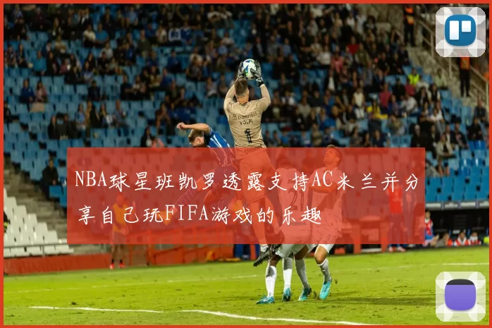 NBA球星班凯罗透露支持AC米兰并分享自己玩FIFA游戏的乐趣