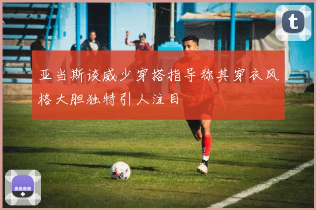 亚当斯谈威少穿搭指导称其穿衣风格大胆独特引人注目