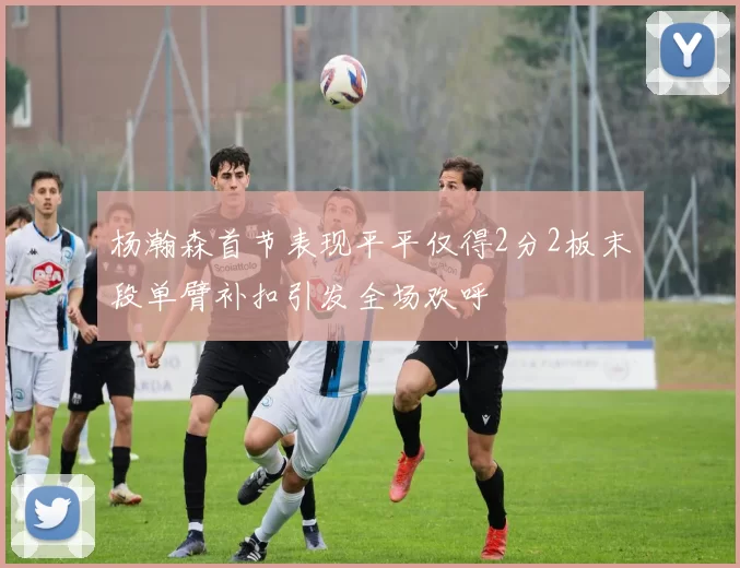 杨瀚森首节表现平平仅得2分2板末段单臂补扣引发全场欢呼